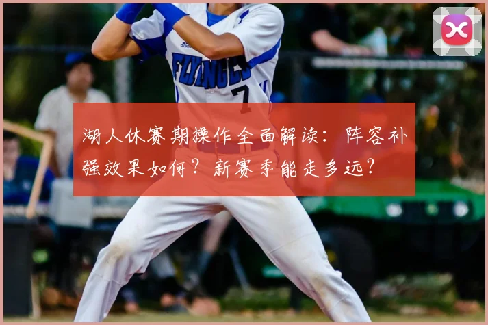 湖人休赛期操作全面解读:阵容补强效果如何?新赛季能走多远?