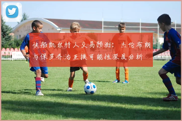 快船凯尔特人交易预测：杰伦布朗与保罗乔治互换可能性深度分析