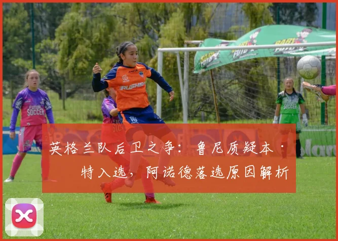 英格兰队后卫之争：鲁尼质疑本·怀特入选，阿诺德落选原因解析