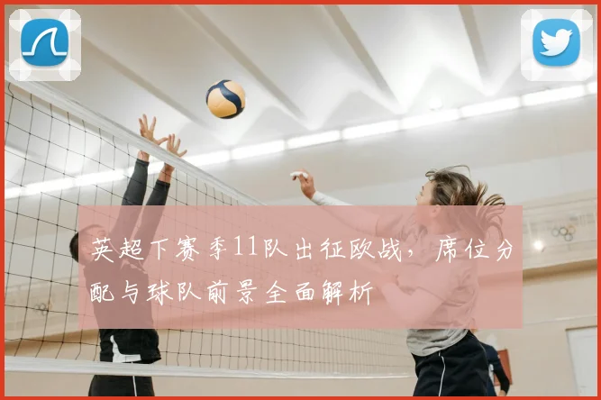 英超下赛季11队出征欧战，席位分配与球队前景全面解析