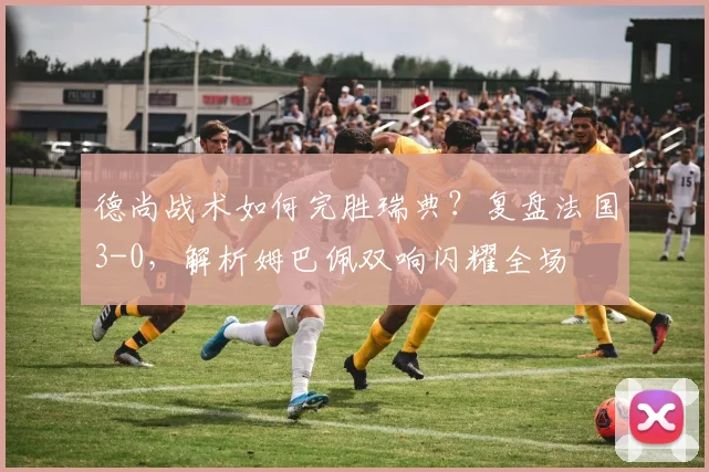 德尚战术如何完胜瑞典?复盘法国3-0,解析姆巴佩双响闪耀全场