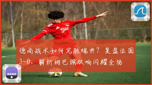 德尚战术如何完胜瑞典？复盘法国3-0，解析姆巴佩双响闪耀全场